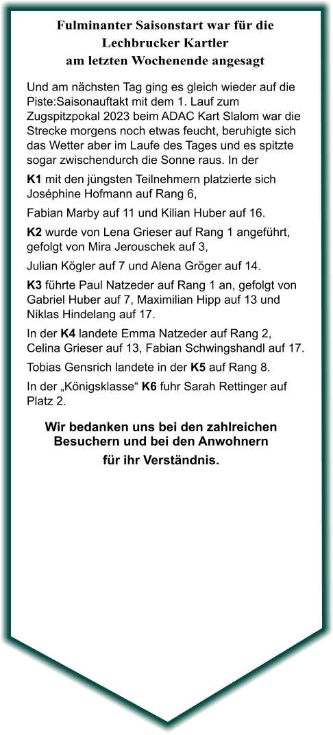 Wir bedanken uns bei den zahlreichen Besuchern und bei den Anwohnern für ihr Verständnis.  Und am nächsten Tag ging es gleich wieder auf die Piste:Saisonauftakt mit dem 1. Lauf zum Zugspitzpokal 2023 beim ADAC Kart Slalom war die Strecke morgens noch etwas feucht, beruhigte sich das Wetter aber im Laufe des Tages und es spitzte sogar zwischendurch die Sonne raus. In der  K1 mit den jüngsten Teilnehmern platzierte sich Joséphine Hofmann auf Rang 6, Fabian Marby auf 11 und Kilian Huber auf 16. K2 wurde von Lena Grieser auf Rang 1 angeführt, gefolgt von Mira Jerouschek auf 3,  Julian Kögler auf 7 und Alena Gröger auf 14. K3 führte Paul Natzeder auf Rang 1 an, gefolgt von Gabriel Huber auf 7, Maximilian Hipp auf 13 und Niklas Hindelang auf 17. In der K4 landete Emma Natzeder auf Rang 2, Celina Grieser auf 13, Fabian Schwingshandl auf 17. Tobias Gensrich landete in der K5 auf Rang 8. In der „Königsklasse“ K6 fuhr Sarah Rettinger auf Platz 2.  Fulminanter Saisonstart war für die Lechbrucker Kartler am letzten Wochenende angesagt