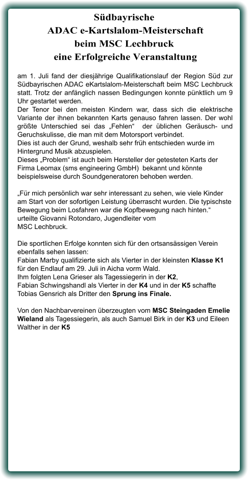 am 1. Juli fand der diesjährige Qualifikationslauf der Region Süd zur Südbayrischen ADAC eKartslalom-Meisterschaft beim MSC Lechbruck statt. Trotz der anfänglich nassen Bedingungen konnte pünktlich um 9 Uhr gestartet werden.  Der Tenor bei den meisten Kindern war, dass sich die elektrische Variante der ihnen bekannten Karts genauso fahren lassen. Der wohl größte Unterschied sei das „Fehlen“  der üblichen Geräusch- und Geruchskulisse, die man mit dem Motorsport verbindet.  Dies ist auch der Grund, weshalb sehr früh entschieden wurde im Hintergrund Musik abzuspielen.  Dieses „Problem“ ist auch beim Hersteller der getesteten Karts der  Firma Leomax (sms engineering GmbH)  bekannt und könnte beispielsweise durch Soundgeneratoren behoben werden.  „Für mich persönlich war sehr interessant zu sehen, wie viele Kinder am Start von der sofortigen Leistung überrascht wurden. Die typischste Bewegung beim Losfahren war die Kopfbewegung nach hinten.“ urteilte Giovanni Rotondaro, Jugendleiter vom  MSC Lechbruck.  Die sportlichen Erfolge konnten sich für den ortsansässigen Verein ebenfalls sehen lassen:  Fabian Marby qualifizierte sich als Vierter in der kleinsten Klasse K1 für den Endlauf am 29. Juli in Aicha vorm Wald.  Ihm folgten Lena Grieser als Tagessiegerin in der K2,  Fabian Schwingshandl als Vierter in der K4 und in der K5 schaffte Tobias Gensrich als Dritter den Sprung ins Finale. Von den Nachbarvereinen überzeugten vom MSC Steingaden Emelie Wieland als Tagessiegerin, als auch Samuel Birk in der K3 und Eileen Walther in der K5  Südbayrische ADAC e-Kartslalom-Meisterschaftbeim MSC Lechbruck  eine Erfolgreiche Veranstaltung