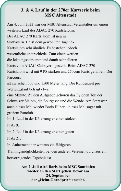 Am 2. Juli wird Boris beim MSG Sonthofenwieder an den Start gehen, bevor am  24. September der „Heim-Grandprix“ ansteht.  Am 4. Juni 2022 war der MSC Altenstadt Veranstalter um einen weiteren Lauf des ADAC 270 Kartslaloms. Der ADAC 270 Kartslalom ist neu in Südbayern. Er ist dem gewohnten Jugend-Kartslalom sehr ähnlich. Es bestehen jedoch wesentliche unterschiede. Zum einen werden die leistungsstärkeren und damit schnelleren Karts vom ADAC Südbayern gestellt. Beim ADAC 270 Kartslalom wird mit 9 PS starken und 270ccm Karts gefahren. Der Parcours ist zwischen 500 und 1500 Meter lang. Die Rundenzeit pro Wertungslauf beträgt etwa eine Minute. Zu den Aufgaben gehören das Pylonen Tor, der Schweizer Slalom, die Spurgasse und die Wende. Am Start war  auch dieses Mal wieder Boris Huber – dieses Mal sogar mit großem Fanclub. Im 1. Lauf in der K3 errang er einen stolzen Platz 9.  Im 2. Lauf in der K3 errang er einen guten Platz 21. In  Anbetracht der weitaus vielfältigeren Trainingsmöglichkeiten bei den anderen Vereinen durchaus ein hervorragendes Ergebnis ist.    3. & 4. Lauf in der 270er Kartserie beim  MSC Altenstadt