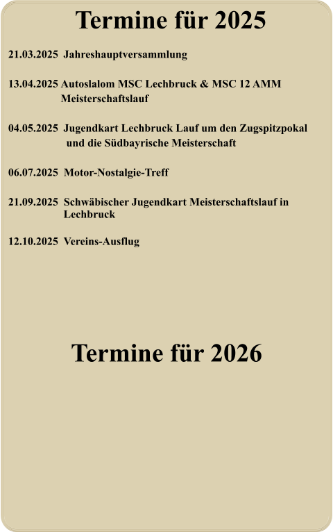 Termine für 2026 21.03.2025	 Jahreshauptversammlung  13.04.2025 	Autoslalom MSC Lechbruck & MSC 12 AMM Meisterschaftslauf  04.05.2025	 Jugendkart Lechbruck Lauf um den Zugspitzpokal   und die Südbayrische Meisterschaft  06.07.2025  Motor-Nostalgie-Treff  21.09.2025  Schwäbischer Jugendkart Meisterschaftslauf in  Lechbruck  12.10.2025  Vereins-Ausflug   Termine für 2025