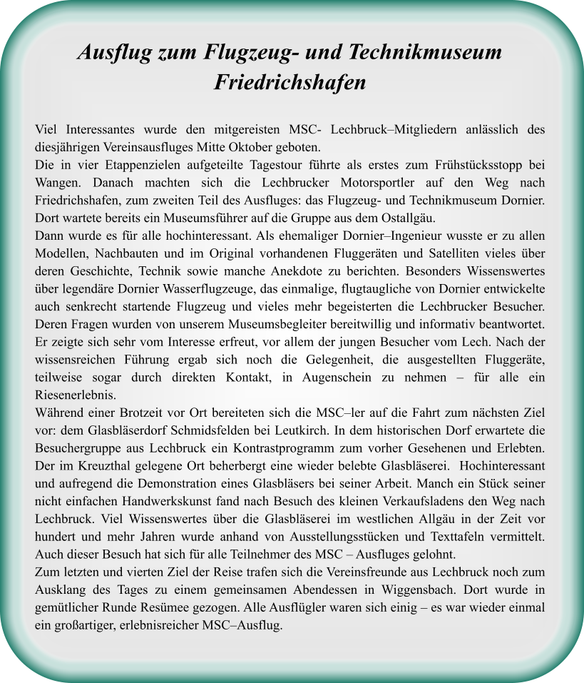 Ausflug zum Flugzeug- und TechnikmuseumFriedrichshafen Viel Interessantes wurde den mitgereisten MSC- Lechbruck–Mitgliedern anlässlich des diesjährigen Vereinsausfluges Mitte Oktober geboten.  Die in vier Etappenzielen aufgeteilte Tagestour führte als erstes zum Frühstücksstopp bei Wangen. Danach machten sich die Lechbrucker Motorsportler auf den Weg nach Friedrichshafen, zum zweiten Teil des Ausfluges: das Flugzeug- und Technikmuseum Dornier. Dort wartete bereits ein Museumsführer auf die Gruppe aus dem Ostallgäu.  Dann wurde es für alle hochinteressant. Als ehemaliger Dornier–Ingenieur wusste er zu allen Modellen, Nachbauten und im Original vorhandenen Fluggeräten und Satelliten vieles über deren Geschichte, Technik sowie manche Anekdote zu berichten. Besonders Wissenswertes über legendäre Dornier Wasserflugzeuge, das einmalige, flugtaugliche von Dornier entwickelte auch senkrecht startende Flugzeug und vieles mehr begeisterten die Lechbrucker Besucher. Deren Fragen wurden von unserem Museumsbegleiter bereitwillig und informativ beantwortet. Er zeigte sich sehr vom Interesse erfreut, vor allem der jungen Besucher vom Lech. Nach der wissensreichen Führung ergab sich noch die Gelegenheit, die ausgestellten Fluggeräte, teilweise sogar durch direkten Kontakt, in Augenschein zu nehmen – für alle ein Riesenerlebnis.  Während einer Brotzeit vor Ort bereiteten sich die MSC–ler auf die Fahrt zum nächsten Ziel vor: dem Glasbläserdorf Schmidsfelden bei Leutkirch. In dem historischen Dorf erwartete die Besuchergruppe aus Lechbruck ein Kontrastprogramm zum vorher Gesehenen und Erlebten. Der im Kreuzthal gelegene Ort beherbergt eine wieder belebte Glasbläserei.  Hochinteressant und aufregend die Demonstration eines Glasbläsers bei seiner Arbeit. Manch ein Stück seiner nicht einfachen Handwerkskunst fand nach Besuch des kleinen Verkaufsladens den Weg nach Lechbruck. Viel Wissenswertes über die Glasbläserei im westlichen Allgäu in der Zeit vor hundert und mehr Jahren wurde anhand von Ausstellungsstücken und Texttafeln vermittelt. Auch dieser Besuch hat sich für alle Teilnehmer des MSC – Ausfluges gelohnt.  Zum letzten und vierten Ziel der Reise trafen sich die Vereinsfreunde aus Lechbruck noch zum Ausklang des Tages zu einem gemeinsamen Abendessen in Wiggensbach. Dort wurde in gemütlicher Runde Resümee gezogen. Alle Ausflügler waren sich einig – es war wieder einmal ein großartiger, erlebnisreicher MSC–Ausflug.