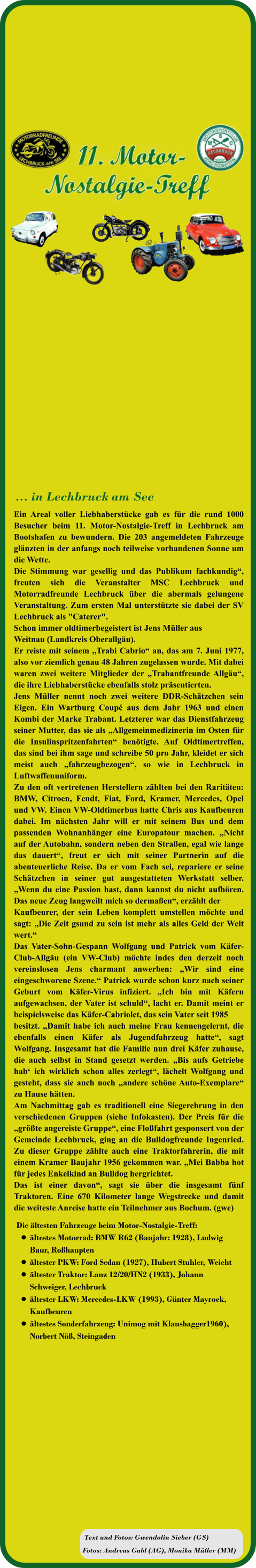 Fotos: Andreas Gabl (AG), Monika Müller (MM) Text und Fotos: Gwendolin Sieber (GS) Die ältesten Fahrzeuge beim Motor-Nostalgie-Treff:  •	ältestes Motorrad: BMW R62 (Baujahr: 1928), Ludwig Baur, Roßhaupten •	ältester PKW: Ford Sedan (1927), Hubert Stuhler, Weicht  •	ältester Traktor: Lanz 12/20/HN2 (1933), Johann Schweiger, Lechbruck  •	ältester LKW: Mercedes-LKW (1993), Günter Mayrock, Kaufbeuren •	ältestes Sonderfahrzeug: Unimog mit Klausbagger1960),Norbert Nöß, Steingaden Ein Areal voller Liebhaberstücke gab es für die rund 1000 Besucher beim 11. Motor-Nostalgie-Treff in Lechbruck am Bootshafen zu bewundern. Die 203 angemeldeten Fahrzeuge glänzten in der anfangs noch teilweise vorhandenen Sonne um die Wette.  Die Stimmung war gesellig und das Publikum fachkundig“, freuten sich die Veranstalter MSC Lechbruck und Motorradfreunde Lechbruck über die abermals gelungene Veranstaltung. Zum ersten Mal unterstützte sie dabei der SV Lechbruck als "Caterer".  Schon immer oldtimerbegeistert ist Jens Müller aus  Weitnau (Landkreis Oberallgäu).  Er reiste mit seinem „Trabi Cabrio“ an, das am 7. Juni 1977, also vor ziemlich genau 48 Jahren zugelassen wurde. Mit dabei waren zwei weitere Mitglieder der „Trabantfreunde Allgäu“, die ihre Liebhaberstücke ebenfalls stolz präsentierten.  Jens Müller nennt noch zwei weitere DDR-Schätzchen sein Eigen. Ein Wartburg Coupé aus dem Jahr 1963 und einen Kombi der Marke Trabant. Letzterer war das Dienstfahrzeug seiner Mutter, das sie als „Allgemeinmedizinerin im Osten für die Insulinspritzenfahrten“ benötigte. Auf Oldtimertreffen, das sind bei ihm sage und schreibe 50 pro Jahr, kleidet er sich meist auch „fahrzeugbezogen“, so wie in Lechbruck in Luftwaffenuniform.  Zu den oft vertretenen Herstellern zählten bei den Raritäten: BMW, Citroen, Fendt, Fiat, Ford, Kramer, Mercedes, Opel und VW. Einen VW-Oldtimerbus hatte Chris aus Kaufbeuren dabei. Im nächsten Jahr will er mit seinem Bus und dem passenden Wohnanhänger eine Europatour machen. „Nicht auf der Autobahn, sondern neben den Straßen, egal wie lange das dauert“, freut er sich mit seiner Partnerin auf die abenteuerliche Reise. Da er vom Fach sei, repariere er seine Schätzchen in seiner gut ausgestatteten Werkstatt selber. „Wenn du eine Passion hast, dann kannst du nicht aufhören. Das neue Zeug langweilt mich so dermaßen“, erzählt der  Kaufbeurer, der sein Leben komplett umstellen möchte und sagt: „Die Zeit gsund zu sein ist mehr als alles Geld der Welt wert.“ Das Vater-Sohn-Gespann Wolfgang und Patrick vom Käfer-Club-Allgäu (ein VW-Club) möchte indes den derzeit noch vereinslosen Jens charmant anwerben: „Wir sind eine eingeschworene Szene.“ Patrick wurde schon kurz nach seiner Geburt vom Käfer-Virus infiziert. „Ich bin mit Käfern aufgewachsen, der Vater ist schuld“, lacht er. Damit meint er beispielsweise das Käfer-Cabriolet, das sein Vater seit 1985  besitzt. „Damit habe ich auch meine Frau kennengelernt, die ebenfalls einen Käfer als Jugendfahrzeug hatte“, sagt Wolfgang. Insgesamt hat die Familie nun drei Käfer zuhause, die auch selbst in Stand gesetzt werden. „Bis aufs Getriebe hab‘ ich wirklich schon alles zerlegt“, lächelt Wolfgang und gesteht, dass sie auch noch „andere schöne Auto-Exemplare“ zu Hause hätten.  Am Nachmittag gab es traditionell eine Siegerehrung in den verschiedenen Gruppen (siehe Infokasten). Der Preis für die „größte angereiste Gruppe“, eine Floßfahrt gesponsert von der Gemeinde Lechbruck, ging an die Bulldogfreunde Ingenried. Zu dieser Gruppe zählte auch eine Traktorfahrerin, die mit einem Kramer Baujahr 1956 gekommen war. „Mei Babba hot für jedes Enkelkind an Bulldog hergrichtet. Das ist einer davon“, sagt sie über die insgesamt fünf Traktoren. Eine 670 Kilometer lange Wegstrecke und damit die weiteste Anreise hatte ein Teilnehmer aus Bochum. (gwe)   … in Lechbruck am See