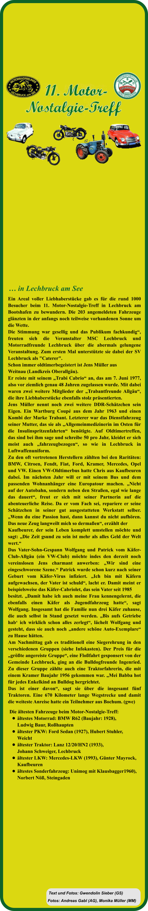 Fotos: Andreas Gabl (AG), Monika Müller (MM) Text und Fotos: Gwendolin Sieber (GS) Die ältesten Fahrzeuge beim Motor-Nostalgie-Treff:  •	ältestes Motorrad: BMW R62 (Baujahr: 1928), Ludwig Baur, Roßhaupten •	ältester PKW: Ford Sedan (1927), Hubert Stuhler, Weicht  •	ältester Traktor: Lanz 12/20/HN2 (1933), Johann Schweiger, Lechbruck  •	ältester LKW: Mercedes-LKW (1993), Günter Mayrock, Kaufbeuren •	ältestes Sonderfahrzeug: Unimog mit Klausbagger1960),Norbert Nöß, Steingaden Ein Areal voller Liebhaberstücke gab es für die rund 1000 Besucher beim 11. Motor-Nostalgie-Treff in Lechbruck am Bootshafen zu bewundern. Die 203 angemeldeten Fahrzeuge glänzten in der anfangs noch teilweise vorhandenen Sonne um die Wette.  Die Stimmung war gesellig und das Publikum fachkundig“, freuten sich die Veranstalter MSC Lechbruck und Motorradfreunde Lechbruck über die abermals gelungene Veranstaltung. Zum ersten Mal unterstützte sie dabei der SV Lechbruck als "Caterer".  Schon immer oldtimerbegeistert ist Jens Müller aus  Weitnau (Landkreis Oberallgäu).  Er reiste mit seinem „Trabi Cabrio“ an, das am 7. Juni 1977, also vor ziemlich genau 48 Jahren zugelassen wurde. Mit dabei waren zwei weitere Mitglieder der „Trabantfreunde Allgäu“, die ihre Liebhaberstücke ebenfalls stolz präsentierten.  Jens Müller nennt noch zwei weitere DDR-Schätzchen sein Eigen. Ein Wartburg Coupé aus dem Jahr 1963 und einen Kombi der Marke Trabant. Letzterer war das Dienstfahrzeug seiner Mutter, das sie als „Allgemeinmedizinerin im Osten für die Insulinspritzenfahrten“ benötigte. Auf Oldtimertreffen, das sind bei ihm sage und schreibe 50 pro Jahr, kleidet er sich meist auch „fahrzeugbezogen“, so wie in Lechbruck in Luftwaffenuniform.  Zu den oft vertretenen Herstellern zählten bei den Raritäten: BMW, Citroen, Fendt, Fiat, Ford, Kramer, Mercedes, Opel und VW. Einen VW-Oldtimerbus hatte Chris aus Kaufbeuren dabei. Im nächsten Jahr will er mit seinem Bus und dem passenden Wohnanhänger eine Europatour machen. „Nicht auf der Autobahn, sondern neben den Straßen, egal wie lange das dauert“, freut er sich mit seiner Partnerin auf die abenteuerliche Reise. Da er vom Fach sei, repariere er seine Schätzchen in seiner gut ausgestatteten Werkstatt selber. „Wenn du eine Passion hast, dann kannst du nicht aufhören. Das neue Zeug langweilt mich so dermaßen“, erzählt der  Kaufbeurer, der sein Leben komplett umstellen möchte und sagt: „Die Zeit gsund zu sein ist mehr als alles Geld der Welt wert.“ Das Vater-Sohn-Gespann Wolfgang und Patrick vom Käfer-Club-Allgäu (ein VW-Club) möchte indes den derzeit noch vereinslosen Jens charmant anwerben: „Wir sind eine eingeschworene Szene.“ Patrick wurde schon kurz nach seiner Geburt vom Käfer-Virus infiziert. „Ich bin mit Käfern aufgewachsen, der Vater ist schuld“, lacht er. Damit meint er beispielsweise das Käfer-Cabriolet, das sein Vater seit 1985  besitzt. „Damit habe ich auch meine Frau kennengelernt, die ebenfalls einen Käfer als Jugendfahrzeug hatte“, sagt Wolfgang. Insgesamt hat die Familie nun drei Käfer zuhause, die auch selbst in Stand gesetzt werden. „Bis aufs Getriebe hab‘ ich wirklich schon alles zerlegt“, lächelt Wolfgang und gesteht, dass sie auch noch „andere schöne Auto-Exemplare“ zu Hause hätten.  Am Nachmittag gab es traditionell eine Siegerehrung in den verschiedenen Gruppen (siehe Infokasten). Der Preis für die „größte angereiste Gruppe“, eine Floßfahrt gesponsert von der Gemeinde Lechbruck, ging an die Bulldogfreunde Ingenried. Zu dieser Gruppe zählte auch eine Traktorfahrerin, die mit einem Kramer Baujahr 1956 gekommen war. „Mei Babba hot für jedes Enkelkind an Bulldog hergrichtet. Das ist einer davon“, sagt sie über die insgesamt fünf Traktoren. Eine 670 Kilometer lange Wegstrecke und damit die weiteste Anreise hatte ein Teilnehmer aus Bochum. (gwe)   … in Lechbruck am See