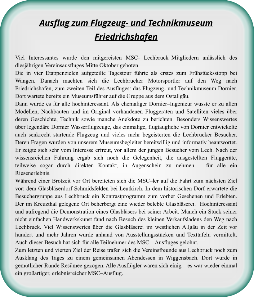 Ausflug zum Flugzeug- und TechnikmuseumFriedrichshafen Viel Interessantes wurde den mitgereisten MSC- Lechbruck–Mitgliedern anlässlich des diesjährigen Vereinsausfluges Mitte Oktober geboten.  Die in vier Etappenzielen aufgeteilte Tagestour führte als erstes zum Frühstücksstopp bei Wangen. Danach machten sich die Lechbrucker Motorsportler auf den Weg nach Friedrichshafen, zum zweiten Teil des Ausfluges: das Flugzeug- und Technikmuseum Dornier. Dort wartete bereits ein Museumsführer auf die Gruppe aus dem Ostallgäu.  Dann wurde es für alle hochinteressant. Als ehemaliger Dornier–Ingenieur wusste er zu allen Modellen, Nachbauten und im Original vorhandenen Fluggeräten und Satelliten vieles über deren Geschichte, Technik sowie manche Anekdote zu berichten. Besonders Wissenswertes über legendäre Dornier Wasserflugzeuge, das einmalige, flugtaugliche von Dornier entwickelte auch senkrecht startende Flugzeug und vieles mehr begeisterten die Lechbrucker Besucher. Deren Fragen wurden von unserem Museumsbegleiter bereitwillig und informativ beantwortet. Er zeigte sich sehr vom Interesse erfreut, vor allem der jungen Besucher vom Lech. Nach der wissensreichen Führung ergab sich noch die Gelegenheit, die ausgestellten Fluggeräte, teilweise sogar durch direkten Kontakt, in Augenschein zu nehmen – für alle ein Riesenerlebnis.  Während einer Brotzeit vor Ort bereiteten sich die MSC–ler auf die Fahrt zum nächsten Ziel vor: dem Glasbläserdorf Schmidsfelden bei Leutkirch. In dem historischen Dorf erwartete die Besuchergruppe aus Lechbruck ein Kontrastprogramm zum vorher Gesehenen und Erlebten. Der im Kreuzthal gelegene Ort beherbergt eine wieder belebte Glasbläserei.  Hochinteressant und aufregend die Demonstration eines Glasbläsers bei seiner Arbeit. Manch ein Stück seiner nicht einfachen Handwerkskunst fand nach Besuch des kleinen Verkaufsladens den Weg nach Lechbruck. Viel Wissenswertes über die Glasbläserei im westlichen Allgäu in der Zeit vor hundert und mehr Jahren wurde anhand von Ausstellungsstücken und Texttafeln vermittelt. Auch dieser Besuch hat sich für alle Teilnehmer des MSC – Ausfluges gelohnt.  Zum letzten und vierten Ziel der Reise trafen sich die Vereinsfreunde aus Lechbruck noch zum Ausklang des Tages zu einem gemeinsamen Abendessen in Wiggensbach. Dort wurde in gemütlicher Runde Resümee gezogen. Alle Ausflügler waren sich einig – es war wieder einmal ein großartiger, erlebnisreicher MSC–Ausflug.