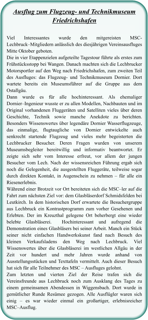 Ausflug zum Flugzeug- und TechnikmuseumFriedrichshafen Viel Interessantes wurde den mitgereisten MSC- Lechbruck–Mitgliedern anlässlich des diesjährigen Vereinsausfluges Mitte Oktober geboten.  Die in vier Etappenzielen aufgeteilte Tagestour führte als erstes zum Frühstücksstopp bei Wangen. Danach machten sich die Lechbrucker Motorsportler auf den Weg nach Friedrichshafen, zum zweiten Teil des Ausfluges: das Flugzeug- und Technikmuseum Dornier. Dort wartete bereits ein Museumsführer auf die Gruppe aus dem Ostallgäu.  Dann wurde es für alle hochinteressant. Als ehemaliger Dornier–Ingenieur wusste er zu allen Modellen, Nachbauten und im Original vorhandenen Fluggeräten und Satelliten vieles über deren Geschichte, Technik sowie manche Anekdote zu berichten. Besonders Wissenswertes über legendäre Dornier Wasserflugzeuge, das einmalige, flugtaugliche von Dornier entwickelte auch senkrecht startende Flugzeug und vieles mehr begeisterten die Lechbrucker Besucher. Deren Fragen wurden von unserem Museumsbegleiter bereitwillig und informativ beantwortet. Er zeigte sich sehr vom Interesse erfreut, vor allem der jungen Besucher vom Lech. Nach der wissensreichen Führung ergab sich noch die Gelegenheit, die ausgestellten Fluggeräte, teilweise sogar durch direkten Kontakt, in Augenschein zu nehmen – für alle ein Riesenerlebnis.  Während einer Brotzeit vor Ort bereiteten sich die MSC–ler auf die Fahrt zum nächsten Ziel vor: dem Glasbläserdorf Schmidsfelden bei Leutkirch. In dem historischen Dorf erwartete die Besuchergruppe aus Lechbruck ein Kontrastprogramm zum vorher Gesehenen und Erlebten. Der im Kreuzthal gelegene Ort beherbergt eine wieder belebte Glasbläserei.  Hochinteressant und aufregend die Demonstration eines Glasbläsers bei seiner Arbeit. Manch ein Stück seiner nicht einfachen Handwerkskunst fand nach Besuch des kleinen Verkaufsladens den Weg nach Lechbruck. Viel Wissenswertes über die Glasbläserei im westlichen Allgäu in der Zeit vor hundert und mehr Jahren wurde anhand von Ausstellungsstücken und Texttafeln vermittelt. Auch dieser Besuch hat sich für alle Teilnehmer des MSC – Ausfluges gelohnt.  Zum letzten und vierten Ziel der Reise trafen sich die Vereinsfreunde aus Lechbruck noch zum Ausklang des Tages zu einem gemeinsamen Abendessen in Wiggensbach. Dort wurde in gemütlicher Runde Resümee gezogen. Alle Ausflügler waren sich einig – es war wieder einmal ein großartiger, erlebnisreicher MSC–Ausflug.