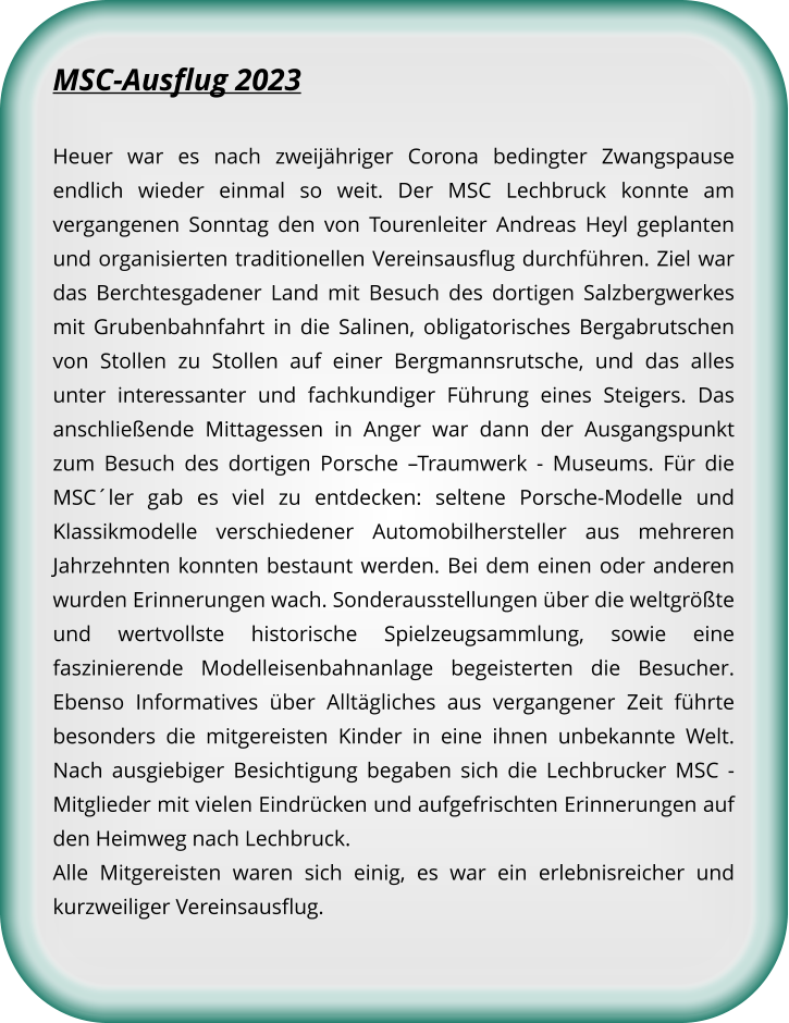 MSC-Ausflug 2023 Heuer war es nach zweijähriger Corona bedingter Zwangspause endlich wieder einmal so weit. Der MSC Lechbruck konnte am vergangenen Sonntag den von Tourenleiter Andreas Heyl geplanten und organisierten traditionellen Vereinsausflug durchführen. Ziel war das Berchtesgadener Land mit Besuch des dortigen Salzbergwerkes mit Grubenbahnfahrt in die Salinen, obligatorisches Bergabrutschen von Stollen zu Stollen auf einer Bergmannsrutsche, und das alles unter interessanter und fachkundiger Führung eines Steigers. Das anschließende Mittagessen in Anger war dann der Ausgangspunkt zum Besuch des dortigen Porsche –Traumwerk - Museums. Für die MSC´ler gab es viel zu entdecken: seltene Porsche-Modelle und Klassikmodelle verschiedener Automobilhersteller aus mehreren Jahrzehnten konnten bestaunt werden. Bei dem einen oder anderen wurden Erinnerungen wach. Sonderausstellungen über die weltgrößte und wertvollste historische Spielzeugsammlung, sowie eine faszinierende Modelleisenbahnanlage begeisterten die Besucher. Ebenso Informatives über Alltägliches aus vergangener Zeit führte besonders die mitgereisten Kinder in eine ihnen unbekannte Welt. Nach ausgiebiger Besichtigung begaben sich die Lechbrucker MSC - Mitglieder mit vielen Eindrücken und aufgefrischten Erinnerungen auf den Heimweg nach Lechbruck. Alle Mitgereisten waren sich einig, es war ein erlebnisreicher und kurzweiliger Vereinsausflug.