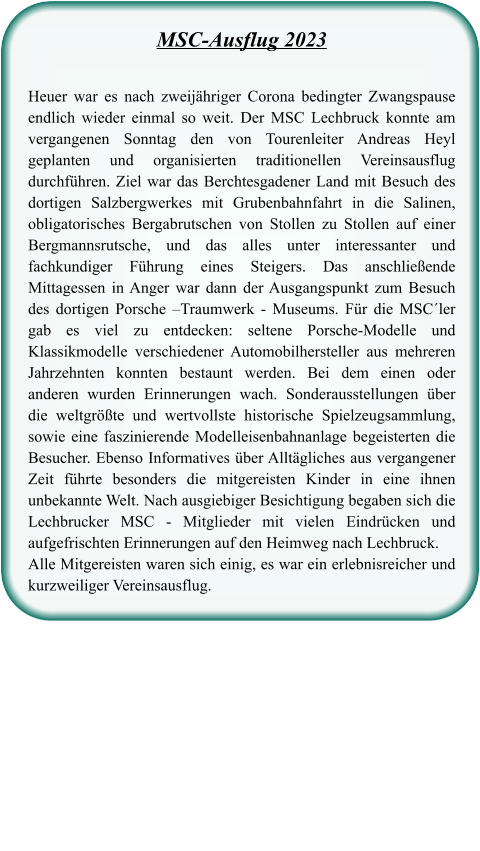 MSC-Ausflug 2023 Heuer war es nach zweijähriger Corona bedingter Zwangspause endlich wieder einmal so weit. Der MSC Lechbruck konnte am vergangenen Sonntag den von Tourenleiter Andreas Heyl geplanten und organisierten traditionellen Vereinsausflug durchführen. Ziel war das Berchtesgadener Land mit Besuch des dortigen Salzbergwerkes mit Grubenbahnfahrt in die Salinen, obligatorisches Bergabrutschen von Stollen zu Stollen auf einer Bergmannsrutsche, und das alles unter interessanter und fachkundiger Führung eines Steigers. Das anschließende Mittagessen in Anger war dann der Ausgangspunkt zum Besuch des dortigen Porsche –Traumwerk - Museums. Für die MSC´ler gab es viel zu entdecken: seltene Porsche-Modelle und Klassikmodelle verschiedener Automobilhersteller aus mehreren Jahrzehnten konnten bestaunt werden. Bei dem einen oder anderen wurden Erinnerungen wach. Sonderausstellungen über die weltgrößte und wertvollste historische Spielzeugsammlung, sowie eine faszinierende Modelleisenbahnanlage begeisterten die Besucher. Ebenso Informatives über Alltägliches aus vergangener Zeit führte besonders die mitgereisten Kinder in eine ihnen unbekannte Welt. Nach ausgiebiger Besichtigung begaben sich die Lechbrucker MSC - Mitglieder mit vielen Eindrücken und aufgefrischten Erinnerungen auf den Heimweg nach Lechbruck. Alle Mitgereisten waren sich einig, es war ein erlebnisreicher und kurzweiliger Vereinsausflug.